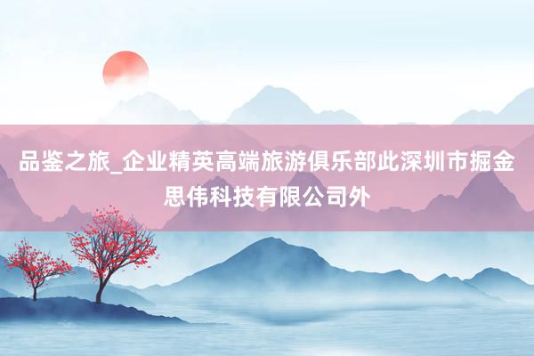 品鉴之旅_企业精英高端旅游俱乐部此深圳市掘金思伟科技有限公司外
